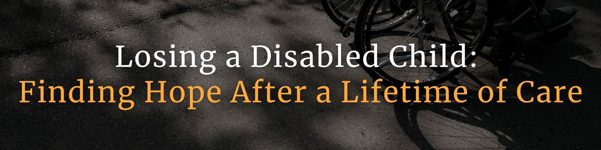 Blurry, shadowed photo of two empty wheelchairs in the background. Overlaid text reads: “Losing a Disabled Child:” in white and “Finding Hope After a Lifetime of Care” in orange. This image represents the grief of bereaved parents and the journey of finding hope after caring for a disabled child. GPS Hope – Grieving Parents Sharing HOPE.