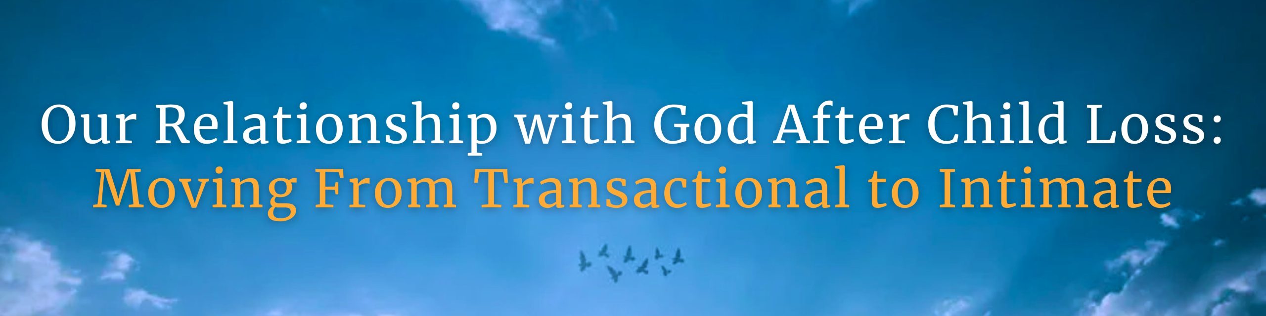 A calming banner features a clear blue sky with soft clouds and a flock of birds flying in the distance. The centered text reads: "Our Relationship with God After Child Loss: Moving From Transactional to Intimate," with the second line in orange for emphasis. This image is designed to encourage grieving parents to explore a deeper, more intimate spiritual journey after the death of their child, moving beyond expectations of quick answers toward heartfelt connection with God. GPS Hope – Grieving Parents Sharing HOPE.