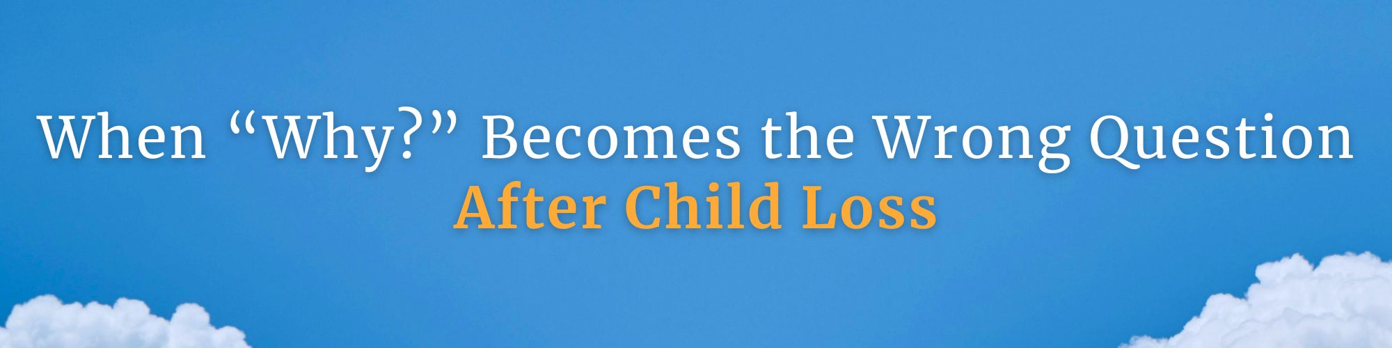 Horizontal banner with a clear blue sky and fluffy white clouds along the bottom. In the center, the title reads “When ‘Why?’ Becomes the Wrong Question After Child Loss.” The first line is in white text, and the words “After Child Loss” are highlighted in orange. Image relates to grieving parents seeking hope and guidance through pareavor support. GPS Hope – Grieving Parents Sharing HOPE.